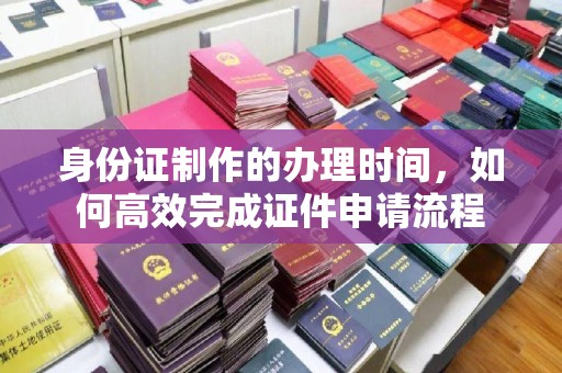 青岛身份证制作的办理时间，如何高效完成证件申请流程